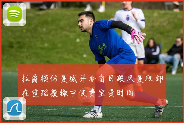 拉爵模仿曼城并非盲目跟风曼联却在重蹈覆辙中浪费宝贵时间