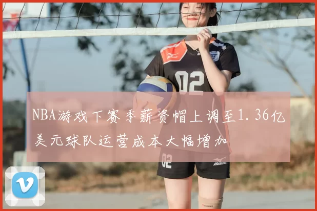 NBA游戏下赛季薪资帽上调至1.36亿美元球队运营成本大幅增加