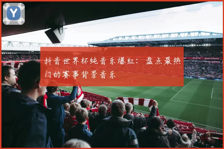 抖音世界杯纯音乐爆红:盘点最热门的赛事背景音乐