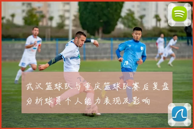 武汉篮球队与重庆篮球队赛后复盘分析球员个人能力表现及影响