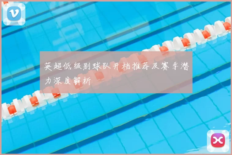 英超低级别球队开档推荐及赛季潜力深度解析