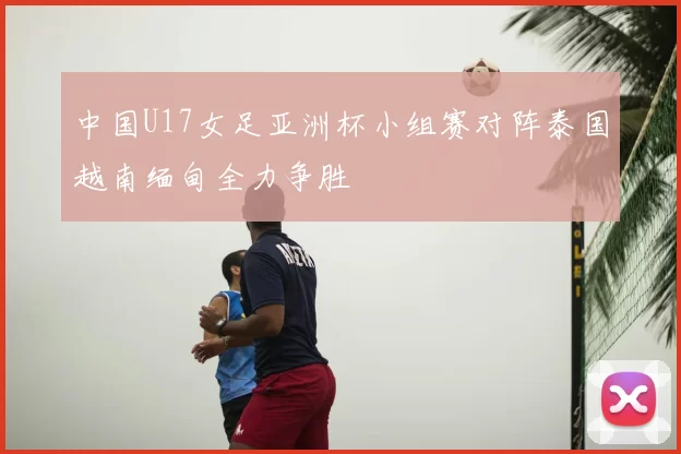 中国U17女足亚洲杯小组赛对阵泰国越南缅甸全力争胜