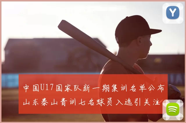 中国U17国家队新一期集训名单公布山东泰山青训七名球员入选引关注