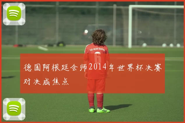 德国阿根廷会师2014年世界杯决赛对决成焦点