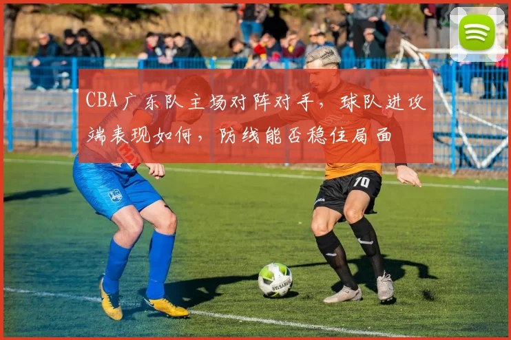 CBA广东队主场对阵对手，球队进攻端表现如何，防线能否稳住局面