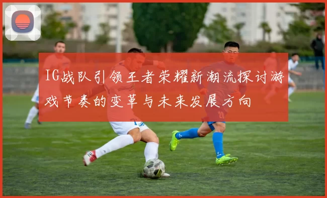 IG战队引领王者荣耀新潮流探讨游戏节奏的变革与未来发展方向