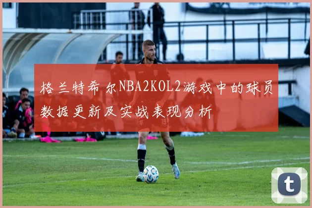 格兰特希尔NBA2KOL2游戏中的球员数据更新及实战表现分析