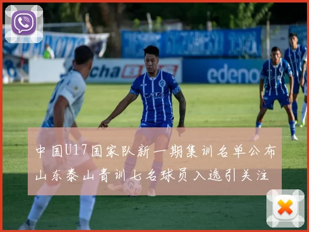 中国U17国家队新一期集训名单公布山东泰山青训七名球员入选引关注