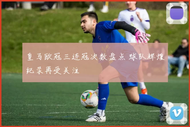 皇马欧冠三连冠次数盘点 球队辉煌纪录再受关注