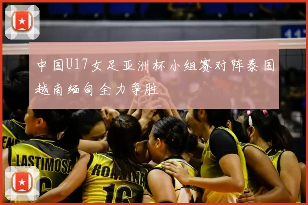 中国U17女足亚洲杯小组赛对阵泰国越南缅甸全力争胜
