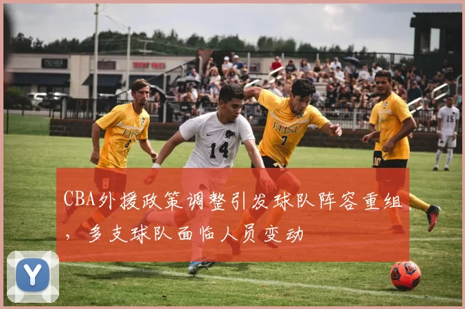 CBA外援政策调整引发球队阵容重组，多支球队面临人员变动