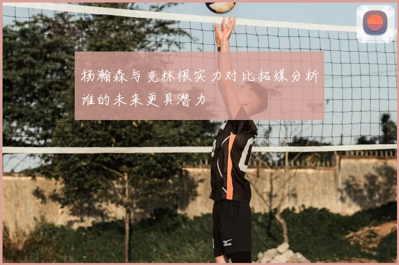 杨瀚森与克林根实力对比拓媒分析谁的未来更具潜力