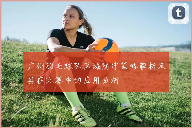 广州羽毛球队区域防守策略解析及其在比赛中的应用分析