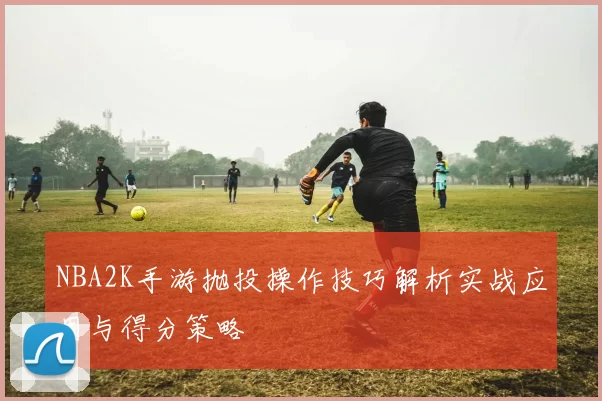NBA2K手游抛投操作技巧解析实战应用与得分策略