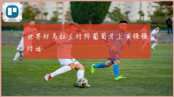 世界杯乌拉圭对阵葡萄牙上演强强对话