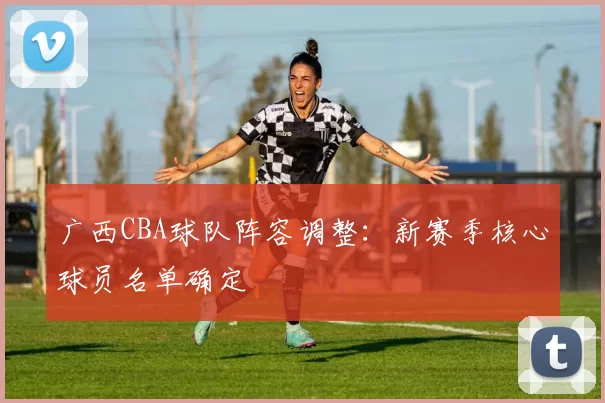 广西CBA球队阵容调整:新赛季核心球员名单确定