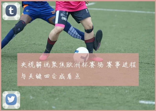 央视解说聚焦欧洲杯赛场 赛事进程与关键回合成看点