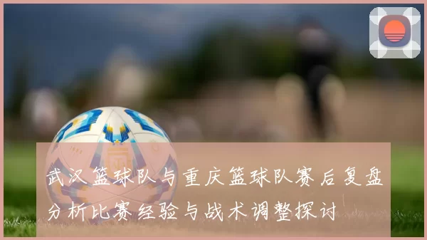 武汉篮球队与重庆篮球队赛后复盘分析比赛经验与战术调整探讨