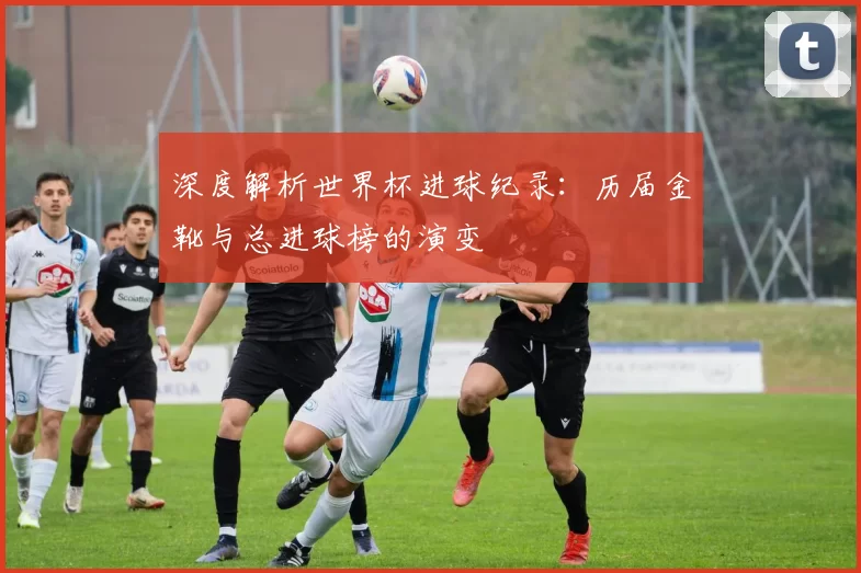 深度解析世界杯进球纪录:历届金靴与总进球榜的演变