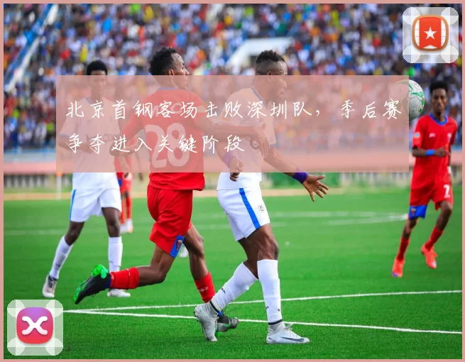 北京首钢客场击败深圳队，季后赛争夺进入关键阶段