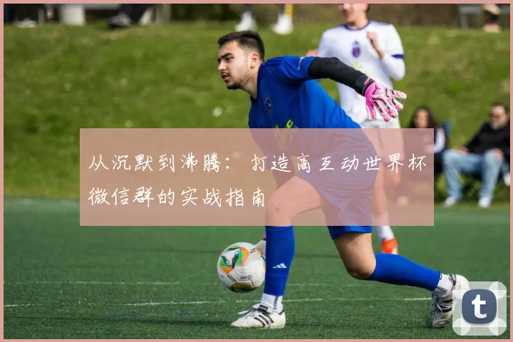 从沉默到沸腾：打造高互动世界杯微信群的实战指南