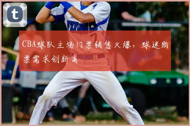 CBA球队主场门票销售火爆，球迷购票需求创新高