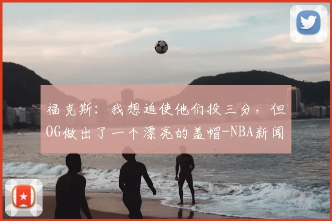 福克斯:我想迫使他们投三分,但OG做出了一个漂亮的盖帽-NBA新闻