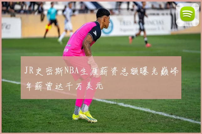 JR史密斯NBA生涯薪资总额曝光巅峰年薪曾达千万美元