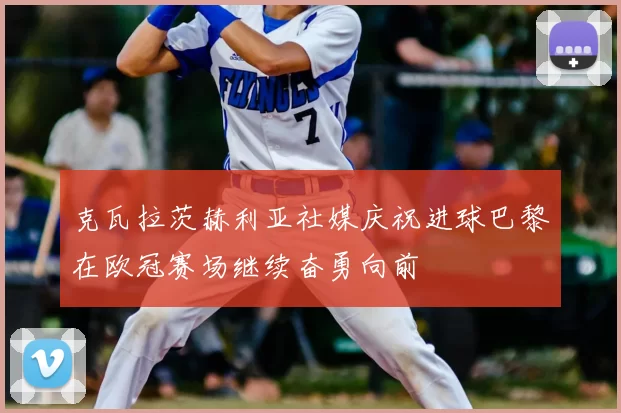 克瓦拉茨赫利亚社媒庆祝进球巴黎在欧冠赛场继续奋勇向前