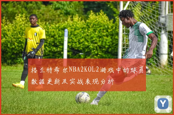 格兰特希尔NBA2KOL2游戏中的球员数据更新及实战表现分析