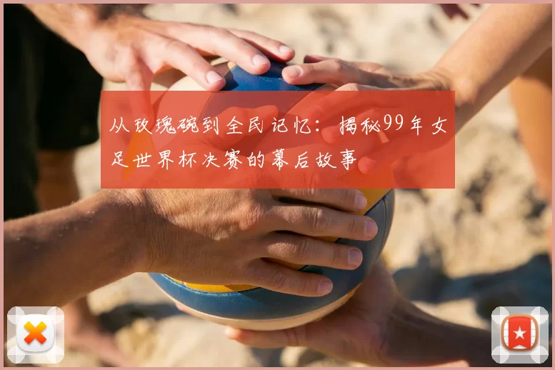 从玫瑰碗到全民记忆：揭秘99年女足世界杯决赛的幕后故事