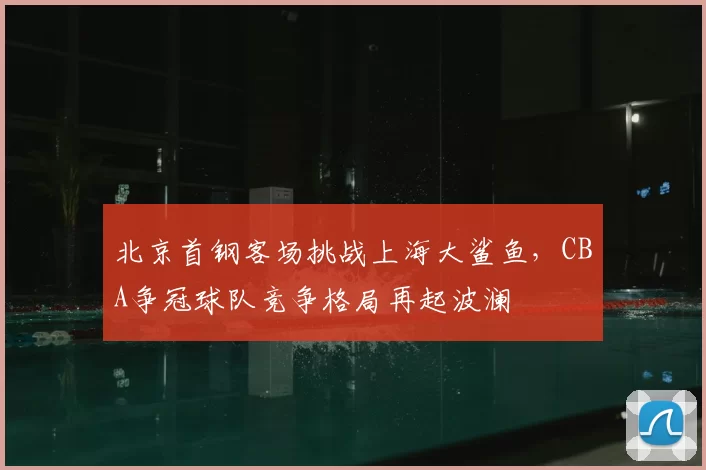 北京首钢客场挑战上海大鲨鱼，CBA争冠球队竞争格局再起波澜