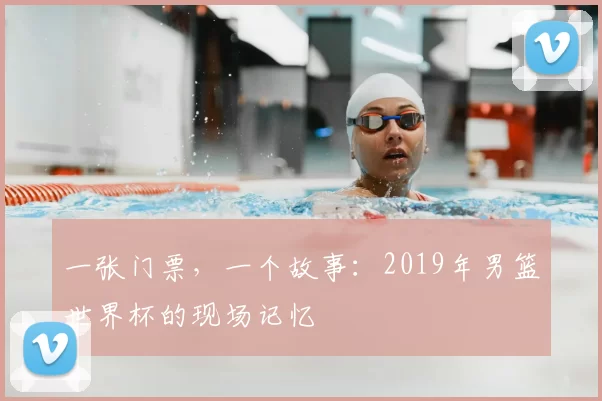 一张门票,一个故事:2019年男篮世界杯的现场记忆