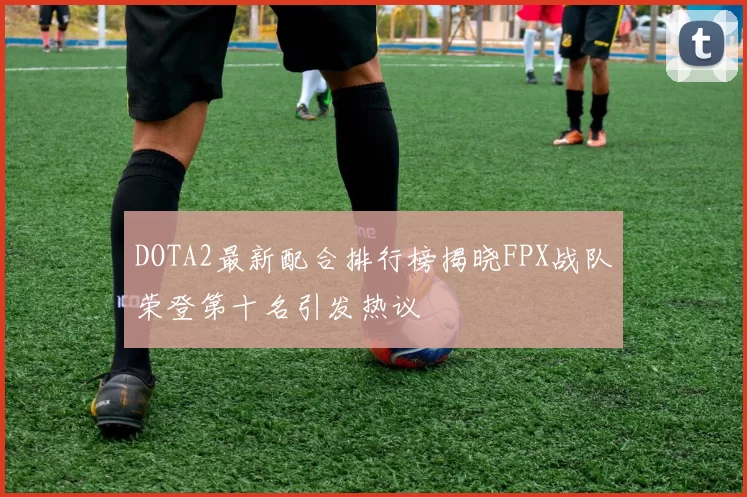 DOTA2最新配合排行榜揭晓FPX战队荣登第十名引发热议
