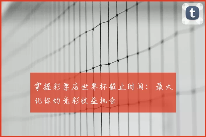 掌握彩票店世界杯截止时间：最大化你的竞彩收益机会