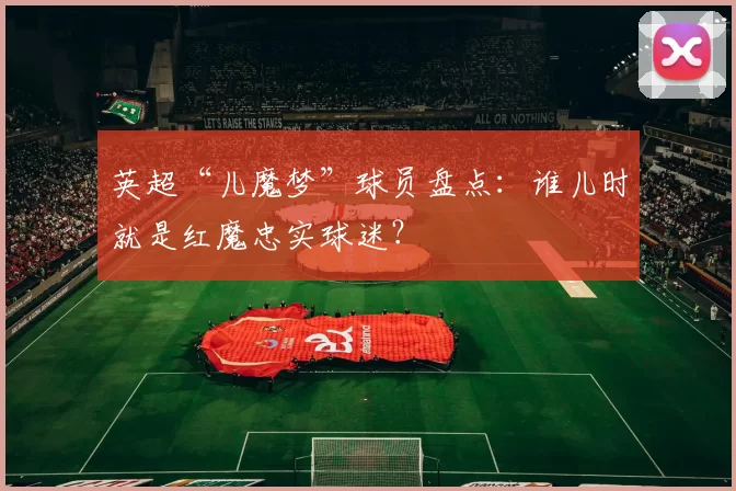 英超“儿魔梦”球员盘点:谁儿时就是红魔忠实球迷?