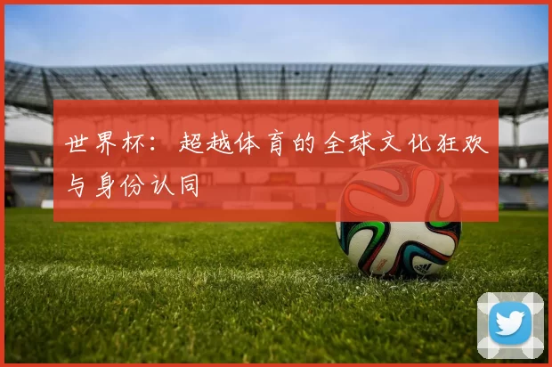 世界杯：超越体育的全球文化狂欢与身份认同
