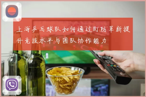 上海乒乓球队如何通过盯防革新提升竞技水平与团队协作能力