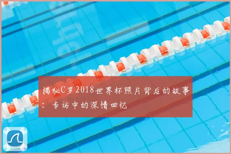 揭秘C罗2018世界杯照片背后的故事:专访中的深情回忆