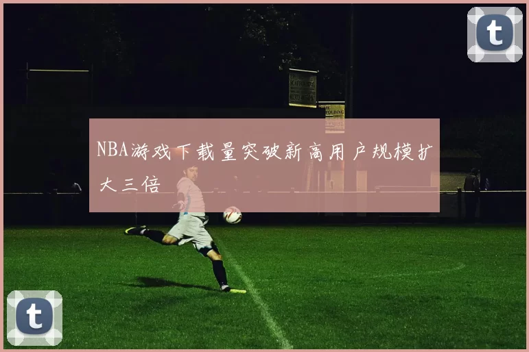 NBA游戏下载量突破新高用户规模扩大三倍