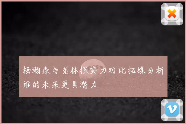 杨瀚森与克林根实力对比拓媒分析谁的未来更具潜力