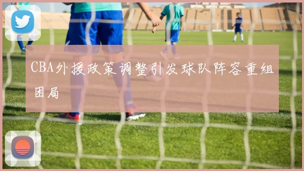 CBA外援政策调整引发球队阵容重组困局