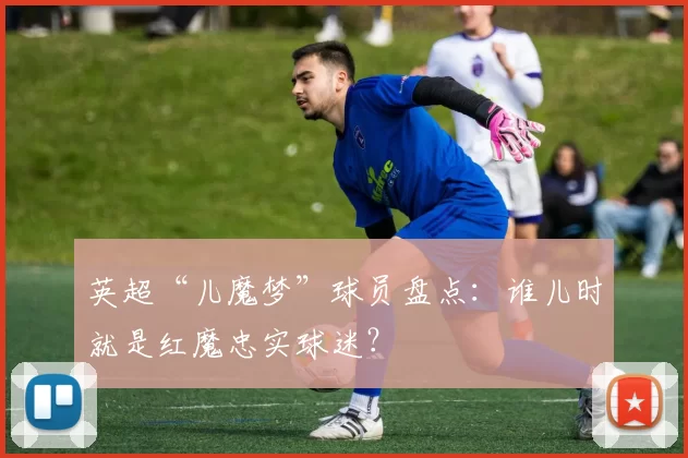 英超“儿魔梦”球员盘点：谁儿时就是红魔忠实球迷？