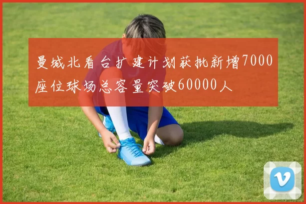 曼城北看台扩建计划获批新增7000座位球场总容量突破60000人