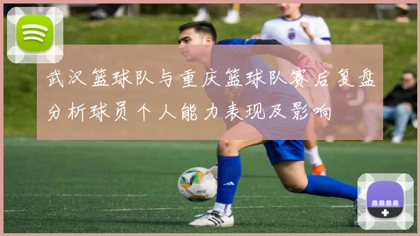 武汉篮球队与重庆篮球队赛后复盘分析球员个人能力表现及影响