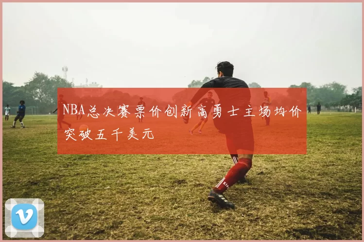 NBA总决赛票价创新高勇士主场均价突破五千美元