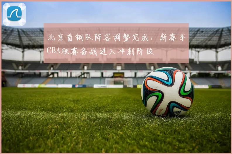 北京首钢队阵容调整完成，新赛季CBA联赛备战进入冲刺阶段
