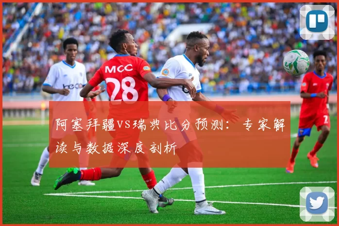 阿塞拜疆vs瑞典比分预测:专家解读与数据深度剖析