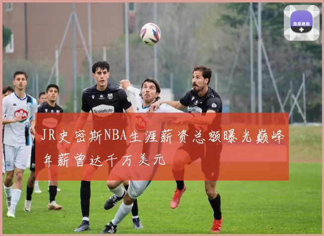 JR史密斯NBA生涯薪资总额曝光巅峰年薪曾达千万美元