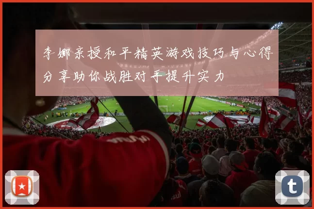 李娜亲授和平精英游戏技巧与心得分享助你战胜对手提升实力